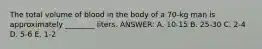 The total volume of blood in the body of a 70-kg man is approximately ________ liters. ANSWER: A. 10-15 B. 25-30 C. 2-4 D. 5-6 E. 1-2