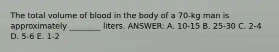 The total volume of blood in the body of a 70-kg man is approximately ________ liters. ANSWER: A. 10-15 B. 25-30 C. 2-4 D. 5-6 E. 1-2