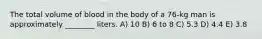 The total volume of blood in the body of a 76-kg man is approximately ________ liters. A) 10 B) 6 to 8 C) 5.3 D) 4.4 E) 3.8