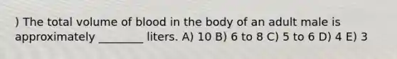 ) The total volume of blood in the body of an adult male is approximately ________ liters. A) 10 B) 6 to 8 C) 5 to 6 D) 4 E) 3