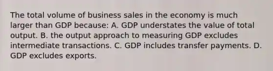 The total volume of business sales in the economy is much larger than GDP because: A. GDP understates the value of total output. B. the output approach to measuring GDP excludes intermediate transactions. C. GDP includes transfer payments. D. GDP excludes exports.