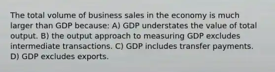 The total volume of business sales in the economy is much larger than GDP because: A) GDP understates the value of total output. B) the output approach to measuring GDP excludes intermediate transactions. C) GDP includes transfer payments. D) GDP excludes exports.