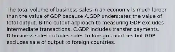 The total volume of business sales in an economy is much larger than the value of GDP because A.GDP understates the value of total output. B.the output approach to measuring GDP excludes intermediate transactions. C.GDP includes transfer payments. D.business sales includes sales to foreign countries but GDP excludes sale of output to foreign countries.