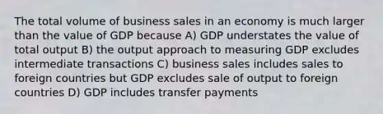 The total volume of business sales in an economy is much larger than the value of GDP because A) GDP understates the value of total output B) the output approach to measuring GDP excludes intermediate transactions C) business sales includes sales to foreign countries but GDP excludes sale of output to foreign countries D) GDP includes transfer payments