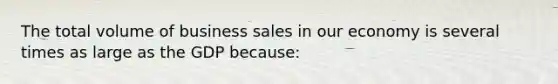 The total volume of business sales in our economy is several times as large as the GDP because: