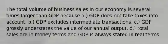 The total volume of business sales in our economy is several times larger than GDP because a.) GDP does not take taxes into account. b.) GDP excludes intermediate transactions. c.) GDP grossly understates the value of our annual output. d.) total sales are in money terms and GDP is always stated in real terms.