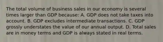 The total volume of business sales in our economy is several times larger than GDP because: A. GDP does not take taxes into account. B. GDP excludes intermediate transactions. C. GDP grossly understates the value of our annual output. D. Total sales are in money terms and GDP is always stated in real terms.