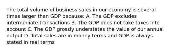 The total volume of business sales in our economy is several times larger than GDP because: A. The GDP excludes intermediate transactions B. The GDP does not take taxes into account C. The GDP grossly understates the value of our annual output D. Total sales are in money terms and GDP is always stated in real terms