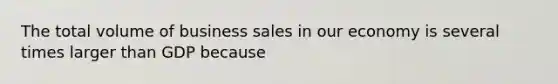 The total volume of business sales in our economy is several times larger than GDP because