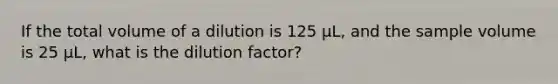 If the total volume of a dilution is 125 μL, and the sample volume is 25 μL, what is the dilution factor?