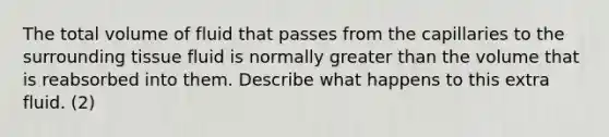 The total volume of fluid that passes from the capillaries to the surrounding tissue fluid is normally greater than the volume that is reabsorbed into them. Describe what happens to this extra fluid. (2)