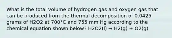 What is the total volume of hydrogen gas and oxygen gas that can be produced from the thermal decomposition of 0.0425 grams of H2O2 at 700°C and 755 mm Hg according to the chemical equation shown below? H2O2(l) → H2(g) + O2(g)