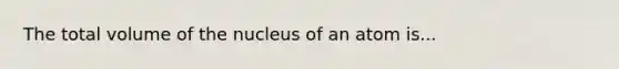 The total volume of the nucleus of an atom is...