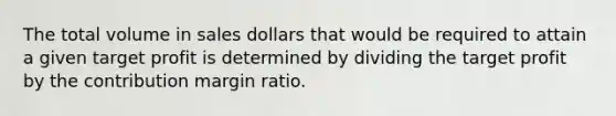 The total volume in sales dollars that would be required to attain a given target profit is determined by dividing the target profit by the contribution margin ratio.