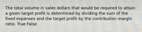 The total volume in sales dollars that would be required to attain a given target profit is determined by dividing the sum of the fixed expenses and the target profit by the contribution margin ratio. True False