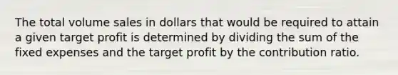 The total volume sales in dollars that would be required to attain a given target profit is determined by dividing the sum of the fixed expenses and the target profit by the contribution ratio.