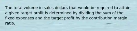 The total volume in sales dollars that would be required to attain a given target profit is determined by dividing the sum of the fixed expenses and the target profit by the contribution margin ratio.