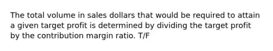 The total volume in sales dollars that would be required to attain a given target profit is determined by dividing the target profit by the contribution margin ratio. T/F