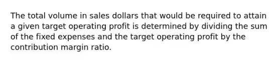 The total volume in sales dollars that would be required to attain a given target operating profit is determined by dividing the sum of the fixed expenses and the target operating profit by the contribution margin ratio.