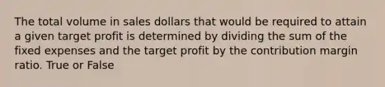 The total volume in sales dollars that would be required to attain a given target profit is determined by dividing the sum of the fixed expenses and the target profit by the contribution margin ratio. True or False