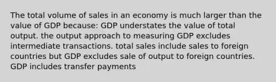 The total volume of sales in an economy is much larger than the value of GDP because: GDP understates the value of total output. the output approach to measuring GDP excludes intermediate transactions. total sales include sales to foreign countries but GDP excludes sale of output to foreign countries. GDP includes transfer payments