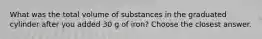 What was the total volume of substances in the graduated cylinder after you added 30 g of iron? Choose the closest answer.