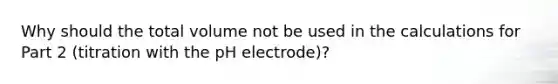 Why should the total volume not be used in the calculations for Part 2 (titration with the pH electrode)?