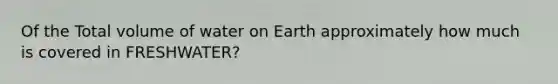 Of the Total volume of water on Earth approximately how much is covered in FRESHWATER?