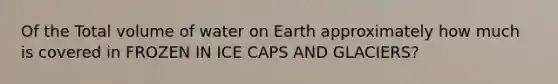 Of the Total volume of water on Earth approximately how much is covered in FROZEN IN ICE CAPS AND GLACIERS?