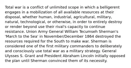 Total war is a conflict of unlimited scope in which a belligerent engages in a mobilization of all available resources at their disposal, whether human, industrial, agricultural, military, natural, technological, or otherwise, in order to entirely destroy or render beyond use their rival's capacity to continue resistance. Union Army General William Tecumseh Sherman's 'March to the Sea' in November/December 1864 destroyed the resources required for the South to make war. Sherman is considered one of the first military commanders to deliberately and consciously use total war as a military strategy. General Ulysses S. Grant and President Abraham Lincoln initially opposed the plan until Sherman convinced them of its necessity.