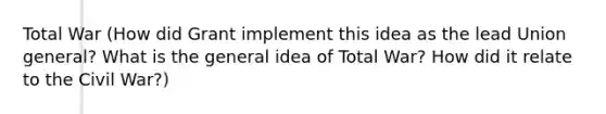 Total War (How did Grant implement this idea as the lead Union general? What is the general idea of Total War? How did it relate to the Civil War?)