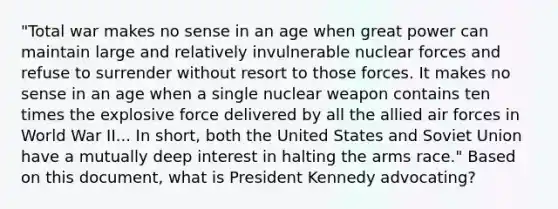 "Total war makes no sense in an age when great power can maintain large and relatively invulnerable nuclear forces and refuse to surrender without resort to those forces. It makes no sense in an age when a single nuclear weapon contains ten times the explosive force delivered by all the allied air forces in World War II... In short, both the United States and Soviet Union have a mutually deep interest in halting the arms race." Based on this document, what is President Kennedy advocating?