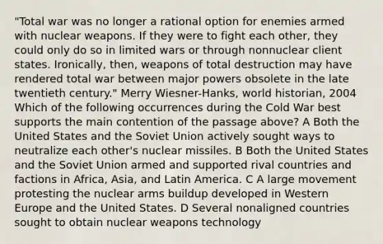 "Total war was no longer a rational option for enemies armed with nuclear weapons. If they were to fight each other, they could only do so in limited wars or through nonnuclear client states. Ironically, then, weapons of total destruction may have rendered total war between major powers obsolete in the late twentieth century." Merry Wiesner-Hanks, world historian, 2004 Which of the following occurrences during the Cold War best supports the main contention of the passage above? A Both the United States and the Soviet Union actively sought ways to neutralize each other's nuclear missiles. B Both the United States and the Soviet Union armed and supported rival countries and factions in Africa, Asia, and Latin America. C A large movement protesting the nuclear arms buildup developed in Western Europe and the United States. D Several nonaligned countries sought to obtain nuclear weapons technology