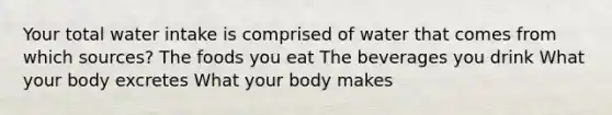 Your total water intake is comprised of water that comes from which sources? The foods you eat The beverages you drink What your body excretes What your body makes