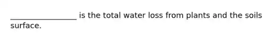 _________________ is the total water loss from plants and the soils surface.