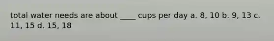 total water needs are about ____ cups per day a. 8, 10 b. 9, 13 c. 11, 15 d. 15, 18