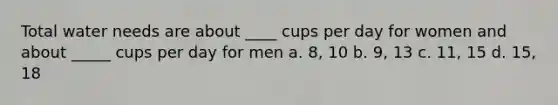 Total water needs are about ____ cups per day for women and about _____ cups per day for men a. 8, 10 b. 9, 13 c. 11, 15 d. 15, 18