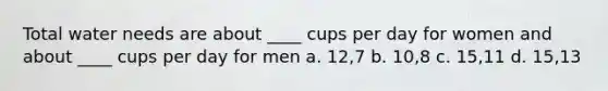 Total water needs are about ____ cups per day for women and about ____ cups per day for men a. 12,7 b. 10,8 c. 15,11 d. 15,13