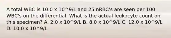 A total WBC is 10.0 x 10^9/L and 25 nRBC's are seen per 100 WBC's on the differential. What is the actual leukocyte count on this specimen? A. 2.0 x 10^9/L B. 8.0 x 10^9/L C. 12.0 x 10^9/L D. 10.0 x 10^9/L