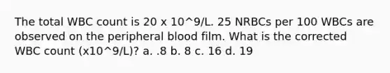 The total WBC count is 20 x 10^9/L. 25 NRBCs per 100 WBCs are observed on the peripheral blood film. What is the corrected WBC count (x10^9/L)? a. .8 b. 8 c. 16 d. 19