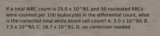 If a total WBC count is 25.0 x 10^9/L and 50 nucleated RBCs were counted per 100 leukocytes in the differential count, what is the corrected total white blood cell count? A. 5.0 x 10^9/L B. 7.5 x 10^9/L C. 16.7 x 10^9/L D. no correction needed