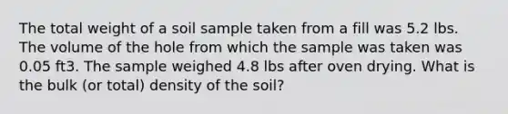 The total weight of a soil sample taken from a fill was 5.2 lbs. The volume of the hole from which the sample was taken was 0.05 ft3. The sample weighed 4.8 lbs after oven drying. What is the bulk (or total) density of the soil?