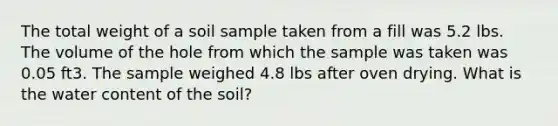 The total weight of a soil sample taken from a fill was 5.2 lbs. The volume of the hole from which the sample was taken was 0.05 ft3. The sample weighed 4.8 lbs after oven drying. What is the water content of the soil?