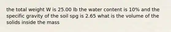 the total weight W is 25.00 lb the water content is 10% and the specific gravity of the soil spg is 2.65 what is the volume of the solids inside the mass