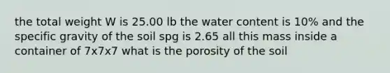 the total weight W is 25.00 lb the water content is 10% and the specific gravity of the soil spg is 2.65 all this mass inside a container of 7x7x7 what is the porosity of the soil