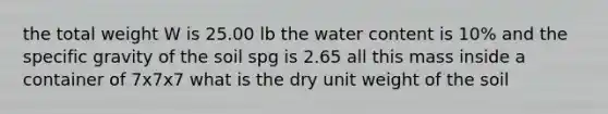 the total weight W is 25.00 lb the water content is 10% and the specific gravity of the soil spg is 2.65 all this mass inside a container of 7x7x7 what is the dry unit weight of the soil