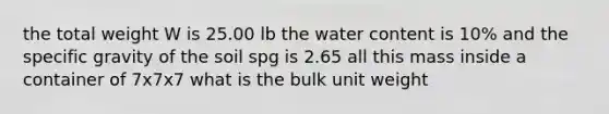 the total weight W is 25.00 lb the water content is 10% and the specific gravity of the soil spg is 2.65 all this mass inside a container of 7x7x7 what is the bulk unit weight