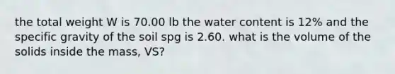 the total weight W is 70.00 lb the water content is 12% and the specific gravity of the soil spg is 2.60. what is the volume of the solids inside the mass, VS?