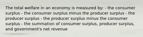 The total welfare in an economy is measured by: - the consumer surplus - the consumer surplus minus the producer surplus - the producer surplus - the producer surplus minus the consumer surplus - the summation of consumer surplus, producer surplus, and government's net revenue