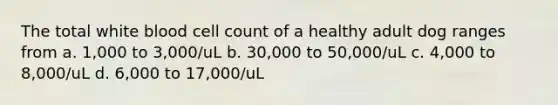 The total white blood cell count of a healthy adult dog ranges from a. 1,000 to 3,000/uL b. 30,000 to 50,000/uL c. 4,000 to 8,000/uL d. 6,000 to 17,000/uL